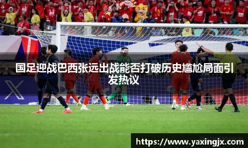 国足迎战巴西张远出战能否打破历史尴尬局面引发热议